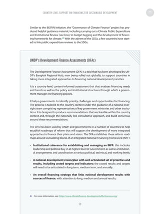 Similar to the BIOFIN Initiative, the “Governance of Climate Finance” project has pro-
duced helpful guidance material, including carrying out a Climate Public Expenditure
and Institutional Review (see box), to budget tagging and the development of financ-
ing frameworks for climate.46
With the advent of the SDGs, a few countries have start-
ed to link public expenditure reviews to the SDGs.
UNDP’s Development Finance Assessments (DFAs)
The Development Finance Assessment (DFA) is a tool that has been developed by UN-
DP’s Bangkok Regional Hub, now being rolled out globally, to support countries in
taking more integrated approaches to financing national development priorities.
It is a country-level, context-informed assessment that that analyses financing needs
and trends as well as the policy and institutional structures through which a govern-
ment manages its financing policies.
It helps governments to identify priority challenges and opportunities for financing.
The process is tailored to the country context under the guidance of a national over-
sight team comprising representatives of key government ministries and other institu-
tions. It is designed to produce recommendations that are feasible within the country
context and, through the nationally-led, consultative approach, and build consensus
around these recommendations.
The DFA has been used by UNDP and governments in a number of countries to help
establish roadmaps of reform that will support the development of more integrated
approaches to finance their plans and vision. The DFA establishes these reform road-
maps around six building blocks of an Integrated National Financing Framework (INFF):
•	 Institutional coherence for establishing and managing an INFF: this includes
leadership and political buy-in at highest level of Government, as well as institution-
al arrangements and coordination at various political, technical, and working levels;
•	 A national development vision/plan with well-articulated set of priorities and
results, including costed targets and indicators: the costed results and targets
will need to be articulated in long term, medium term, and annually;
•	 An overall financing strategy that links national development results with
sources of finance, with attention to long, medium and annual results;
46	 For more information, see: https://www.climatefinance-developmenteffectiveness.org/
COUNTRY LEVEL SUPPORT ON FINANCING FOR SUSTAINABLE DEVELOPMENT
50
 