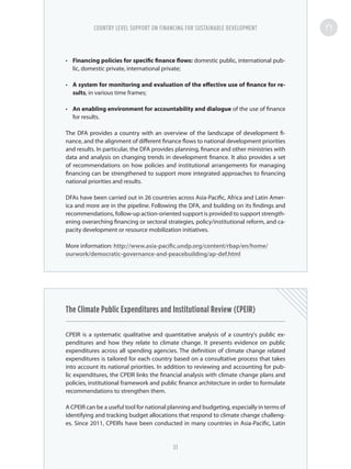 •	 Financing policies for specific finance flows: domestic public, international pub-
lic, domestic private, international private;
•	 A system for monitoring and evaluation of the effective use of finance for re-
sults, in various time frames;
•	 An enabling environment for accountability and dialogue of the use of finance
for results.
The DFA provides a country with an overview of the landscape of development fi-
nance, and the alignment of different finance flows to national development priorities
and results. In particular, the DFA provides planning, finance and other ministries with
data and analysis on changing trends in development finance. It also provides a set
of recommendations on how policies and institutional arrangements for managing
financing can be strengthened to support more integrated approaches to financing
national priorities and results.
DFAs have been carried out in 26 countries across Asia-Pacific, Africa and Latin Amer-
ica and more are in the pipeline. Following the DFA, and building on its findings and
recommendations, follow-up action-oriented support is provided to support strength-
ening overarching financing or sectoral strategies, policy/institutional reform, and ca-
pacity development or resource mobilization initiatives.
More information: http://www.asia-pacific.undp.org/content/rbap/en/home/
ourwork/democratic-governance-and-peacebuilding/ap-def.html
The Climate Public Expenditures and Institutional Review (CPEIR)
CPEIR is a systematic qualitative and quantitative analysis of a country's public ex-
penditures and how they relate to climate change. It presents evidence on public
expenditures across all spending agencies. The definition of climate change related
expenditures is tailored for each country based on a consultative process that takes
into account its national priorities. In addition to reviewing and accounting for pub-
lic expenditures, the CPEIR links the financial analysis with climate change plans and
policies, institutional framework and public finance architecture in order to formulate
recommendations to strengthen them.
A CPEIR can be a useful tool for national planning and budgeting, especially in terms of
identifying and tracking budget allocations that respond to climate change challeng-
es. Since 2011, CPEIRs have been conducted in many countries in Asia-Pacific, Latin
COUNTRY LEVEL SUPPORT ON FINANCING FOR SUSTAINABLE DEVELOPMENT
51
 