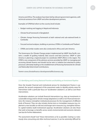 America and Africa.The analyses have been led by relevant government agencies, with
technical assistance from UNDP and other development partners.
Examples of CPEIR led reform at the country level include:
•	 Budget marking and tagging in Nepal and Indonesia
•	 Climate fiscal framework in Bangladesh
•	 Climate change financing framework at both national and sub-national levels in
Cambodia
•	 Focused sectoral analyses, building on previous CPEIRs in Cambodia and Thailand
•	 CPEIRs and similar studies were also conducted in Africa and Latin America
The Governance for Climate Change project implemented by UNDP Asia-Pacific con-
tains a wealth of guiding material, data sources and best practices. UNDP in Latin
America is planning a regional project to coordinate UNDP efforts in the region. The
CPEIR is one component of the advisory services provided by UNDP on managing and
accessing climate finance and should not be seen in isolation but attached to policy
processes ultimately leading to the establishment of financing frameworks for climate
and Nationally Determined Contributions.
Source: www.climatefinance-developmenteffectiveness.org
2.3. Identifying and Costing National Priorities and Building an Investment Pipeline
Once the broader financial and institutional picture for development finance is ap-
praised, the second component of the assessment seeks to identify priority areas for
intervention (with a particular focus on “acceleration solutions”), as well as cost these
interventions.
Acceleration solutions can include financial interventions (e.g. step up investments in
sustainable energy and/or climate change adaptation) as well as non-financial interven-
tions (for instance strengthen institutional processes for the management of different
kinds of finance). They can also include shorter-term or immediate measures (e.g. im-
plement a new tax/alter an old one) and longer-term measures (e.g. strengthen domes-
tic capital markets; build institutional capacity). Acceleration solutions are also those
that seek to leverage co-benefits across social, environmental and economic domains
(see box for further elaboration).
The assessment should “cost” those interventions as far as possible. Costing is a noto-
riously time-consuming and often technical exercise. It can be extremely difficult for
COUNTRY LEVEL SUPPORT ON FINANCING FOR SUSTAINABLE DEVELOPMENT
52
 