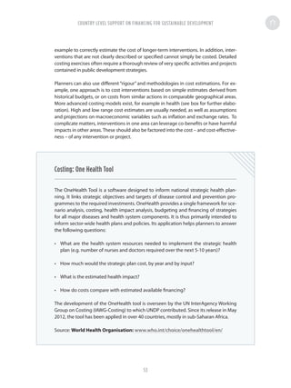 example to correctly estimate the cost of longer-term interventions. In addition, inter-
ventions that are not clearly described or specified cannot simply be costed. Detailed
costing exercises often require a thorough review of very specific activities and projects
contained in public development strategies.
Planners can also use different “rigour” and methodologies in cost estimations. For ex-
ample, one approach is to cost interventions based on simple estimates derived from
historical budgets, or on costs from similar actions in comparable geographical areas.
More advanced costing models exist, for example in health (see box for further elabo-
ration). High and low range cost estimates are usually needed, as well as assumptions
and projections on macroeconomic variables such as inflation and exchange rates. To
complicate matters, interventions in one area can leverage co-benefits or have harmful
impacts in other areas. These should also be factored into the cost – and cost-effective-
ness – of any intervention or project.
Costing: One Health Tool
The OneHealth Tool is a software designed to inform national strategic health plan-
ning. It links strategic objectives and targets of disease control and prevention pro-
grammes to the required investments. OneHealth provides a single framework for sce-
nario analysis, costing, health impact analysis, budgeting and financing of strategies
for all major diseases and health system components. It is thus primarily intended to
inform sector-wide health plans and policies. Its application helps planners to answer
the following questions:
•	 What are the health system resources needed to implement the strategic health
plan (e.g. number of nurses and doctors required over the next 5-10 years)?
•	 How much would the strategic plan cost, by year and by input?
•	 What is the estimated health impact?
•	 How do costs compare with estimated available financing?
The development of the OneHealth tool is overseen by the UN InterAgency Working
Group on Costing (IAWG-Costing) to which UNDP contributed. Since its release in May
2012, the tool has been applied in over 40 countries, mostly in sub-Saharan Africa.
Source: World Health Organisation: www.who.int/choice/onehealthtool/en/
COUNTRY LEVEL SUPPORT ON FINANCING FOR SUSTAINABLE DEVELOPMENT
53
 