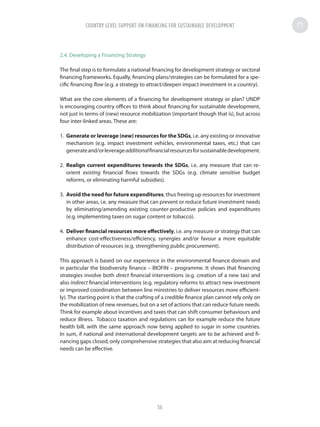 2.4. Developing a Financing Strategy
The final step is to formulate a national financing for development strategy or sectoral
financing frameworks. Equally, financing plans/strategies can be formulated for a spe-
cific financing flow (e.g. a strategy to attract/deepen impact investment in a country).
What are the core elements of a financing for development strategy or plan? UNDP
is encouraging country offices to think about financing for sustainable development,
not just in terms of (new) resource mobilization (important though that is), but across
four inter-linked areas. These are:
1.	 Generate or leverage (new) resources for the SDGs, i.e. any existing or innovative
mechanism (e.g. impact investment vehicles, environmental taxes, etc.) that can
generateand/orleverageadditionalfinancialresourcesforsustainabledevelopment.
2.	 Realign current expenditures towards the SDGs, i.e. any measure that can re-
orient existing financial flows towards the SDGs (e.g. climate sensitive budget
reforms, or eliminating harmful subsidies).
3.	 Avoid the need for future expenditures, thus freeing up resources for investment
in other areas, i.e. any measure that can prevent or reduce future investment needs
by eliminating/amending existing counter-productive policies and expenditures
(e.g. implementing taxes on sugar content or tobacco).
4.	 Deliver financial resources more effectively, i.e. any measure or strategy that can
enhance cost-effectiveness/efficiency, synergies and/or favour a more equitable
distribution of resources (e.g. strengthening public procurement).
This approach is based on our experience in the environmental finance domain and
in particular the biodiversity finance – BIOFIN – programme. It shows that financing
strategies involve both direct financial interventions (e.g. creation of a new tax) and
also indirect financial interventions (e.g. regulatory reforms to attract new investment
or improved coordination between line ministries to deliver resources more efficient-
ly). The starting point is that the crafting of a credible finance plan cannot rely only on
the mobilization of new revenues, but on a set of actions that can reduce future needs.
Think for example about incentives and taxes that can shift consumer behaviours and
reduce illness. Tobacco taxation and regulations can for example reduce the future
health bill, with the same approach now being applied to sugar in some countries.
In sum, if national and international development targets are to be achieved and fi-
nancing gaps closed, only comprehensive strategies that also aim at reducing financial
needs can be effective.
COUNTRY LEVEL SUPPORT ON FINANCING FOR SUSTAINABLE DEVELOPMENT
56
 