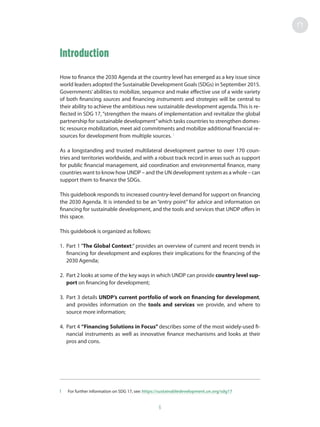 Introduction
How to finance the 2030 Agenda at the country level has emerged as a key issue since
world leaders adopted the Sustainable Development Goals (SDGs) in September 2015.
Governments’abilities to mobilize, sequence and make effective use of a wide variety
of both financing sources and financing instruments and strategies will be central to
their ability to achieve the ambitious new sustainable development agenda. This is re-
flected in SDG 17, “strengthen the means of implementation and revitalize the global
partnership for sustainable development”which tasks countries to strengthen domes-
tic resource mobilization, meet aid commitments and mobilize additional financial re-
sources for development from multiple sources. 1
As a longstanding and trusted multilateral development partner to over 170 coun-
tries and territories worldwide, and with a robust track record in areas such as support
for public financial management, aid coordination and environmental finance, many
countries want to know how UNDP – and the UN development system as a whole – can
support them to finance the SDGs.
This guidebook responds to increased country-level demand for support on financing
the 2030 Agenda. It is intended to be an “entry point” for advice and information on
financing for sustainable development, and the tools and services that UNDP offers in
this space.
This guidebook is organized as follows:
1.	 Part 1 “The Global Context:” provides an overview of current and recent trends in
financing for development and explores their implications for the financing of the
2030 Agenda;
2.	 Part 2 looks at some of the key ways in which UNDP can provide country level sup-
port on financing for development;
3.	 Part 3 details UNDP’s current portfolio of work on financing for development,
and provides information on the tools and services we provide, and where to
source more information;
4.	 Part 4 “Financing Solutions in Focus” describes some of the most widely-used fi-
nancial instruments as well as innovative finance mechanisms and looks at their
pros and cons.
1	 For further information on SDG 17, see: https://sustainabledevelopment.un.org/sdg17
6
 