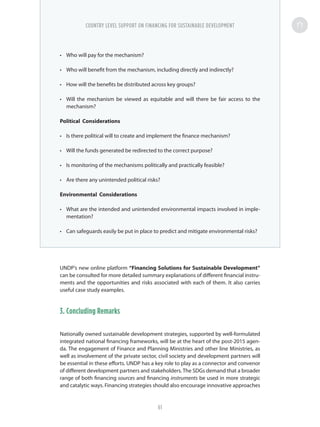 •	 Who will pay for the mechanism?
•	 Who will benefit from the mechanism, including directly and indirectly?
•	 How will the benefits be distributed across key groups?
•	 Will the mechanism be viewed as equitable and will there be fair access to the
mechanism?
Political Considerations
•	 Is there political will to create and implement the finance mechanism?
•	 Will the funds generated be redirected to the correct purpose?
•	 Is monitoring of the mechanisms politically and practically feasible?
•	 Are there any unintended political risks?
Environmental Considerations
•	 What are the intended and unintended environmental impacts involved in imple-
mentation?
•	 Can safeguards easily be put in place to predict and mitigate environmental risks?
UNDP’s new online platform “Financing Solutions for Sustainable Development”
can be consulted for more detailed summary explanations of different financial instru-
ments and the opportunities and risks associated with each of them. It also carries
useful case study examples.
3. Concluding Remarks
Nationally owned sustainable development strategies, supported by well-formulated
integrated national financing frameworks, will be at the heart of the post-2015 agen-
da. The engagement of Finance and Planning Ministries and other line Ministries, as
well as involvement of the private sector, civil society and development partners will
be essential in these efforts. UNDP has a key role to play as a connector and convenor
of different development partners and stakeholders. The SDGs demand that a broader
range of both financing sources and financing instruments be used in more strategic
and catalytic ways. Financing strategies should also encourage innovative approaches
COUNTRY LEVEL SUPPORT ON FINANCING FOR SUSTAINABLE DEVELOPMENT
61
 