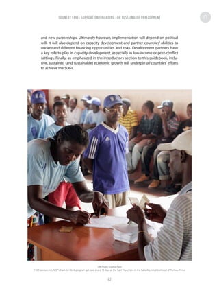 and new partnerships. Ultimately however, implementation will depend on political
will. It will also depend on capacity development and partner countries’ abilities to
understand different financing opportunities and risks. Development partners have
a key role to play in capacity development, especially in low-income or post-conflict
settings. Finally, as emphasized in the introductory section to this guidebook, inclu-
sive, sustained (and sustainable) economic growth will underpin all countries’ efforts
to achieve the SDGs.
UN Photo Sophia Paris
1500 workers in UNDP's Cash for Work program get paid every 15 days at the Sant Triyaj Fatra in the Kafoufey neighborhood of Port-au-Prince
COUNTRY LEVEL SUPPORT ON FINANCING FOR SUSTAINABLE DEVELOPMENT
62
 
