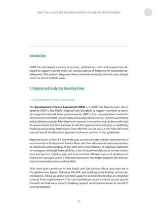 Introduction
UNDP has developed a variety of services, publications, tools and programmes de-
signed to support country teams on various aspects of financing for sustainable de-
velopment. This section categorizes these tools and services by thematic area, though
some cut across multiple areas.
1. Mapping and Analyzing Financing Flows
1.1. Development Finance Assessments
The Development Finance Assessment (DFA) is a UNDP tool that has been devel-
oped by UNDP’s Asia-Pacific Regional Hub (Bangkok) to support countries to devel-
op integrated national financing frameworks (INFFs). It is a country-level, context-in-
formed assessment that provides data and analytical information on both quantitative
and qualitative aspects of development resources in a country, and can be a useful tool
for governments and their partners to identify opportunities and gaps in mobilizing
financing and putting financing to more effective use. As such, it can help with steps
one and two of the structured approach to finance outlined in this guidebook.
Expected results of the DFA (depending on country context) include: measurement of
recent trends in development finance flows and their allocation to national priorities;
an improved understanding of the roles and responsibilities of national institutions
in managing individual financial flows; a set of recommendations as to how institu-
tions and systems might be adjusted to ensure that different sources of development
finance are managed within a coherent framework that better supports the achieve-
ment of national priorities and the SDGs.
DFAs have been carried out in Asia-Pacific and Sub-Saharan Africa, and more are in
the pipeline (see figure). Following the DFA, and building on its findings and recom-
mendations, follow-up action-oriented support is provided to develop an integrated
national financing framework. This may entail deeper analytical work around specific
thematic/sectoral areas, capacity building support, and implementation of specific fi-
nancing solutions.
UNDP TOOLS, POLICY AND PROGRAMME SUPPORT ON FINANCING FOR DEVELOPMENT
64
 