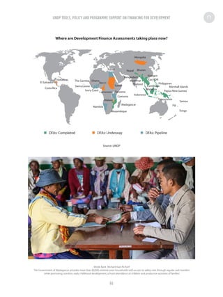 Where are Development Finance Assessments taking place now?
Source: UNDP
Costa Rica
The Gambia Ghana
Benin
Sierra Leone
Ivory Coast
Sudan
Egypt
Namibia
Malawi
Comoros
Madagascar
Mongolia
Nepal Bhutan
Bangladesh
Myanmar
Thailand
Indonesia
Fiji
Samoa
Tonga
Timor-Leste
Papua New Guinea
Marshall Islands
Vietnam
Philippines
Cambodia
Malaysia
Lao PDR
Mozambique
Honduras
El Salvador
TanzaniaCameroon
DFAs: Completed DFAs: Underway DFAs: Pipeline
World Bank Mohammad Al-Arief
The Government of Madagascar provides more than 80,000 extreme poor households with access to safety nets through regular cash transfers
while promoting nutrition, early childhood development, school attendance of children and productive activities of families
UNDP TOOLS, POLICY AND PROGRAMME SUPPORT ON FINANCING FOR DEVELOPMENT
66
 