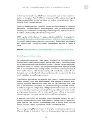 institutional framework and public finance architecture in order to make recommen-
dations to strengthen them. A CPEIR can be a useful tool for national planning and
budgeting, especially in terms of identifying and tracking budget allocations that re-
spond to climate change challenges.
Since 2011, CPEIRs have been conducted in many countries in Asia-Pacific, including
Bangladesh, Cambodia, Indonesia, Nepal, Philippines, Samoa, Thailand, and Viet Nam.
The analyses have been led by relevant government agencies, with technical assis-
tance from UNDP as well as other development partners.
UNDP together with the Overseas Development Institute (ODI) have developed a Cli-
mate Public Expenditure and Institutional Review (CPEIR) Methodological Guide-
book which seeks to equip stakeholders (governments, donors, CPEIR practitioners)
with information on a step-by-step process, methodologies and tools to conduct a
CPEIR.
Website: http://climatefinance-developmenteffectiveness.org/about/what-cpeir
2.3. Tax Inspectors Without Borders
Tax Inspectors Without Borders (TIWB) is a joint initiative of the OECD and UNDP de-
signed to support developing countries to build tax audit capacity.Tax administrations
are on the frontline in the battle against tax avoidance. Estimates vary and are contest-
ed but cross-border tax avoidance impacting developing countries is likely to exceed
ODA by a considerable margin. Tackling complex international tax arrangements that
divert profits otherwise liable for corporate tax, calls for skilled tax auditors. A well-
trained tax team can identify high-risk cases and uncover the arrangements that strip
much-needed tax revenue from governments.
TIWB facilitates well-targeted, specialized tax audit assistance in developing countries
around the world. Under TIWB, tax audit experts work alongside local officials of de-
veloping country tax administrations on tax audit and tax audit related issues. TIWB
aims to transfer technical know-how and skills to developing countries’ tax auditors,
as well as share general audit practices.  TIWB programmes can include: pre-audit risk
assessment and case selection, investigatory techniques, audit cases involving transfer
pricing issues, anti-avoidance rules, or sector-specific issues, relating for example to
natural resources, e-commerce, financial services or telecommunications.
A dedicated central unit (TIWB Secretariat) jointly managed by the OECD and UNDP
operates as a clearing house to match the demand for auditing assistance with appro-
priate expertise. TIWB assistance is delivered by current or recently retired tax audit
experts who work full-time or periodically with the host administration.
It is currently running 27 programmes in 23 developing countries across regions, from
Ghana to Georgia to Cambodia to Peru. It has already completed 3 programmes in 2
UNDP TOOLS, POLICY AND PROGRAMME SUPPORT ON FINANCING FOR DEVELOPMENT
69
 