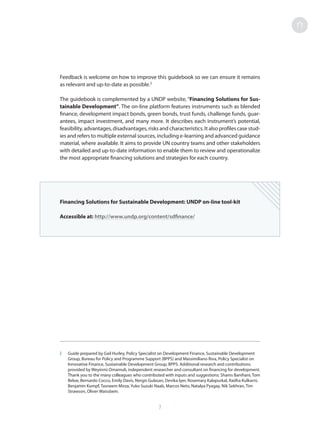 Feedback is welcome on how to improve this guidebook so we can ensure it remains
as relevant and up-to-date as possible.2
The guidebook is complemented by a UNDP website, “Financing Solutions for Sus-
tainable Development”. The on-line platform features instruments such as blended
finance, development impact bonds, green bonds, trust funds, challenge funds, guar-
antees, impact investment, and many more. It describes each instrument’s potential,
feasibility, advantages, disadvantages, risks and characteristics. It also profiles case stud-
ies and refers to multiple external sources, including e-learning and advanced guidance
material, where available. It aims to provide UN country teams and other stakeholders
with detailed and up-to-date information to enable them to review and operationalize
the most appropriate financing solutions and strategies for each country.
Financing Solutions for Sustainable Development: UNDP on-line tool-kit
Accessible at: http://www.undp.org/content/sdfinance/
2	 Guide prepared by Gail Hurley, Policy Specialist on Development Finance, Sustainable Development
Group, Bureau for Policy and Programme Support (BPPS) and Massimiliano Riva, Policy Specialist on
Innovative Finance, Sustainable Development Group, BPPS. Additional research and contributions
provided by Weyinmi Omamuli, independent researcher and consultant on financing for development.
Thank you to the many colleagues who contributed with inputs and suggestions: Shams Banihani, Tom
Beloe, Bernardo Cocco, Emily Davis, Nergis Gulasan, Devika Iyer, Rosemary Kalapurkal, Radha Kulkarni,
Benjamin Kumpf, Tasneem Mirza, Yuko Suzuki Naab, Marcos Neto, Natalya Pyagay, Nik Sekhran, Tim
Strawson, Oliver Waissbein.
7
 