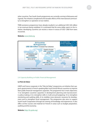 other countries. Two South-South programmes are currently running in Botswana and
Uganda.The initiative complements the broader efforts of the international communi-
ty to strengthen co-operation on tax matters.
TIWB assistance programmes have already resulted in an additional USD 328 million
in tax revenues being mobilized. It is estimated that for every dollar spent on the in-
itiative, developing countries can receive a return in excess of USD 1,000 from taxes
recovered.
Website: www.tiwb.org
2.4. Capacity Building on Public Financial Management
Le Pole de Dakar
UNDP and France cooperate in the“Pole de Dakar”programme, an initiative that sup-
ports governments in French-speaking West and Central African countries to improve
their public financial management capacities. The programme has 4 main objectives:
1) to strengthen countries’ capacities in development planning and macroeconom-
ic policy-making; 2) to strengthen skills in multi-annual budgeting; 3) to strengthen
monitoring and auditing skills; 4) to mobilize more domestic resources for develop-
ment and to strengthen fiscal management. The programme also aims to support
South-South Cooperation through the sharing of knowledge and experiences. It also
offers on-line courses and material (in French) in areas such as budget preparation,
auditing and the economy.
Website: http://le-pole.org/
UNDP TOOLS, POLICY AND PROGRAMME SUPPORT ON FINANCING FOR DEVELOPMENT
70
 