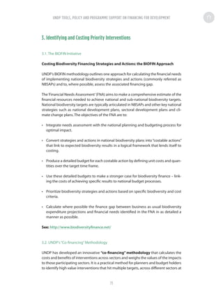 3. Identifying and Costing Priority Interventions
3.1. The BIOFIN Initiative
Costing Biodiversity Financing Strategies and Actions: the BIOFIN Approach
UNDP’s BIOFIN methodology outlines one approach for calculating the financial needs
of implementing national biodiversity strategies and actions (commonly referred as
NBSAPs) and to, where possible, assess the associated financing gap.
The‘Financial Needs Assessment’(FNA) aims to make a comprehensive estimate of the
financial resources needed to achieve national and sub-national biodiversity targets.
National biodiversity targets are typically articulated in NBSAPs and other key national
strategies such as national development plans, sectoral development plans and cli-
mate change plans. The objectives of the FNA are to:
•	 Integrate needs assessment with the national planning and budgeting process for
optimal impact.
•	 Convert strategies and actions in national biodiversity plans into “costable actions”
that link to expected biodiversity results in a logical framework that lends itself to
costing.
•	 Produce a detailed budget for each costable action by defining unit costs and quan-
tities over the target time frame.
•	 Use these detailed budgets to make a stronger case for biodiversity finance – link-
ing the costs of achieving specific results to national budget processes.
•	 Prioritize biodiversity strategies and actions based on specific biodiversity and cost
criteria.
•	 Calculate where possible the finance gap between business as usual biodiversity
expenditure projections and financial needs identified in the FNA in as detailed a
manner as possible.
See: http://www.biodiversityfinance.net/
3.2. UNDP’s“Co-financing”Methodology
UNDP has developed an innovative “co-financing” methodology that calculates the
costs and benefits of interventions across sectors and weighs the values of the impacts
to those participating sectors. It is a practical method for planners and budget holders
to identify high value interventions that hit multiple targets, across different sectors at
UNDP TOOLS, POLICY AND PROGRAMME SUPPORT ON FINANCING FOR DEVELOPMENT
71
 