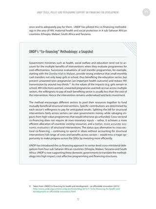 once and to adequately pay for them. UNDP has piloted this co-financing methodol-
ogy in the area of HIV, maternal health and social protection in 4 sub-Saharan African
countries: Ethiopia, Malawi, South Africa and Tanzania.
UNDP’s “Co-financing” Methodology: a Snapshot
Government ministries such as health, social welfare and education tend not to ac-
count for the multiple benefits of interventions when they evaluate programmes for
cost-effectiveness. Successive evaluations of cash transfer programmes, for example,
starting with the Zomba trial in Malawi, provide strong evidence that small monthly
cash transfers not only keep girls in school, thus benefiting the education sector, but
prevent unwanted teen pregnancies (an important health outcome) and reduce HIV
transmission by around two thirds.47
As the values of the impacts (e.g. girls remain in
school, HIV infections averted, unwanted pregnancies averted) accrue across multiple
sectors, the willingness to pay of each benefiting sector is usually less than the cost of
the intervention. Hence the intervention remains undervalued and lacks investment.
The method encourages different sectors to pool their resources together to fund
mutually beneficial structural interventions. Specific contributions are determined by
each sector’s willingness to pay for anticipated results. Splitting the bill for structural
interventions fairly across sectors can save governments money while salvaging im-
pacts from high-value programmes that would otherwise go unfunded. Cross-sectoral
co-financing does not require de novo monetary inputs – rather, it achieves a more
efficient allocation of countries’ existing resources, and a better, more accurate eco-
nomic evaluation of structural interventions. The status quo alternative to cross-sec-
toral co-financing – continuing to spend in siloes without accounting for structural
interventions’full range of costs and benefits across sectors – would miss a major op-
portunity to make progress across the SDGs by investing more efficiently.
UNDP has introduced the co-financing approach to senior-level cross-ministerial dele-
gations from four sub-Saharan African countries: Ethiopia, Malawi,Tanzania and South
Africa. UNDP is now supporting these domestic governments to translate the method-
ology into high impact, cost-effective programming and financing structures.
47	 Taken from: UNDP, Co-financing for health and development – an affordable innovation (2015):
http://www.undp.org/content/undp/en/home/blog/2015/7/13/Co-financing-for-health-and-
development-an-affordable-innovation.html
UNDP TOOLS, POLICY AND PROGRAMME SUPPORT ON FINANCING FOR DEVELOPMENT
72
 