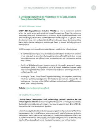 4. Leveraging Finance from the Private Sector for the SDGs, Including
Through Innovative Financing
4.1. UNDP SDG Impact Finance
UNDP’s SDG Impact Finance Initiative (UNSIF) is a new co-investment platform
where the public sector and private sector can leverage new financing models and
partners to create both economic and social returns. As the development finance envi-
ronment changes, UNDP-UNSIF facilitates the transition from grant-only project-based
development to a more scalable blended financed market-based development that
leverages the capital market and philanthropic funds to finance SDG-aligned invest-
ment projects.
UNSIF leverages institutional investors and private wealth in the following ways:
•	 By facilitating social impact investments to support national development priorities
in key areas such as poverty reduction, job creation, affordable and clean energy,
industry innovation and infrastructure, sustainable cities and communities and cli-
mate change;
•	 Certifying SDG-aligned impact investments to de-risk, quality assure and prepare
social impact projects along rigorous social, economic and environmental stand-
ards, building on UNDP’s work on environmental and social screening standards as
well as its gender seal;
•	 Building on UNDP’s South-South Cooperation strategy and corporate partnership
initiatives, facilitate project pipeline development, research and advocacy for up-
scaling impact investing for the SDGs, resulting in a robust pipeline of SDGs projects
which attract investor funding.
Website: http://undp.socialimpact.fund/
4.2. SDG Philanthropy Platform
The Sustainable Development Goals Philanthropy Platform (SDGPP or the Plat-
form) is a global initiative that connects philanthropy with knowledge and networks
that can deepen collaboration, leverage resources and sustain impact, driving SDG de-
livery within national development agendas.
Establishedasaglobalfacilitatorthatenablesstrongpartnershipsbetweenphilanthrop-
ic organizations, the United Nations, governments, civil society, businesses, and other
stakeholders, SDGPP is led by the United Nations Development Programme (UNDP) and
Rockefeller Philanthropy Advisors (RPA) and supported by the Conrad N. Hilton Founda-
tion, Ford Foundation, Brach Family Charitable Foundation, and UN Foundation.
UNDP TOOLS, POLICY AND PROGRAMME SUPPORT ON FINANCING FOR DEVELOPMENT
73
 