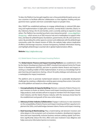 To date, the Platform has brought together over a thousand philanthropists across var-
ious countries to facilitate effective collaboration so that together, funding and pro-
grammes have a greater and more sustainable impact on people's lives.
Also, SDGPP has established pathways to engage philanthropy in national SDG plan-
ning and implementation in eight pilot countries, namely Brazil, Colombia, Ghana, In-
dia, Indonesia, Kenya, the US and Zambia, and is currently seeking to expand to many
others. The Platform has recently launched a new interactive portal – www.sdgphilan-
thropy.org – which serves as an SDG resource hub and a marketplace to support initia-
tives, and ideas for philanthropists, foundations, governments, the UN, and social inno-
vators. By providing this online space to connect and collaborate with the philanthropic
community under the shared mission of SDGs, the website helps reduce duplication
of efforts and leverage resources, increase transparency, facilitate information-sharing,
and highlight philanthropy’s essential role in global implementation efforts.
Website: http://sdgfunders.org/
4.3. Global Islamic Finance and Impact Investing Platform
The Global Islamic Finance and Impact Investing Platform was established in 2016
by the Islamic Development Bank and UNDP’s Istanbul International Centre for Private
Sector in Development (IICPSD), and aims to position Islamic finance and impact in-
vesting as a leading enabler of SDG implementation. It serves as a knowledge hub for
peer-learning and experience sharing, a forum for policy dialogue and advocacy, and
a marketplace for impact investment.
The platform aims to promote market-based solutions to sustainable development
challenges by creating a collaborative working space among these actors. Core activi-
ties of the platform are based on a three-pillar strategy:
1.	 Conceptualization  Capacity Building: Maintain a network of Islamic finance im-
pact investors to foster an Islamic finance and impact investing ecosystem. Knowl-
edge products, tools and data will aim to equip its members from the impact invest-
ment industry and the Islamic finance industry with the necessary know-how for
the establishment and growth of this new niche industry.
2.	 Advocacy  Inter-industry Collaboration: Engage in advocacy to raise awareness
on the compatibility of Islamic finance and impact investing and their capacity to im-
plement the SDGs, and build bridges between Islamic finance and impact investing.
3.	 Deal Sourcing  Matchmaking: Play a matchmaking role between investors and
other players in the ecosystem such as business incubators, development organiza-
tions and most importantly, inclusive business ventures seeking capital. Such func-
tions significantly reduce the time, effort and costs involved in due diligence and
helps overcome information barriers to investors.
UNDP TOOLS, POLICY AND PROGRAMME SUPPORT ON FINANCING FOR DEVELOPMENT
74
 