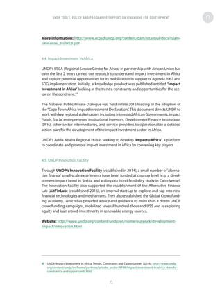 More information: http://www.iicpsd.undp.org/content/dam/istanbul/docs/Islam-
icFinance_BroWEB.pdf
4.4. Impact Investment in Africa
UNDP’s RSCA (Regional Service Centre for Africa) in partnership with African Union has
over the last 2 years carried out research to understand impact investment in Africa
and explore potential opportunities for its mobilization in support of Agenda 2063 and
SDG implementation. Initially, a knowledge product was published entitled ‘Impact
Investment in Africa’ looking at the trends, constraints and opportunities for the sec-
tor on the continent.48
The first ever Public Private Dialogue was held in late 2015 leading to the adoption of
the“Cape Town Africa Impact Investment Declaration”. This document directs UNDP to
work with key regional stakeholders including interested African Governments, Impact
Funds, Social entrepreneurs, institutional investors, Development Finance Institutions
(DFIs), other sector intermediaries, and service providers to operationalize a detailed
action plan for the development of the impact investment sector in Africa.
UNDP’s Addis Ababa Regional Hub is seeking to develop ‘Impact@Africa’, a platform
to coordinate and promote impact investment in Africa by convening key players.
4.5. UNDP Innovation Facility
Through UNDP’s Innovation Facility (established in 2014), a small number of‘alterna-
tive finance’ small-scale experiments have been funded at country level (e.g. a devel-
opment impact bond in Serbia and a diaspora bond feasibility study in Cabo Verde).
The Innovation Facility also supported the establishment of the Alternative Finance
Lab (AltFinLab) (established 2016), an internal start-up to explore and tap into new
financial technologies and mechanisms. They also established the Global Crowdfund-
ing Academy, which has provided advice and guidance to more than a dozen UNDP
crowdfunding campaigns, mobilized several hundred-thousand US$ and is exploring
equity and loan crowd-investments in renewable energy sources.
Website: http://www.undp.org/content/undp/en/home/ourwork/development-
impact/innovation.html
48	 UNDP, Impact Investment in Africa: Trends, Constraints and Opportunities (2016): http://www.undp.
org/content/undp/en/home/partners/private_sector/AFIM/impact-investment-in-africa--trends--
constraints-and-opportuniti.html
UNDP TOOLS, POLICY AND PROGRAMME SUPPORT ON FINANCING FOR DEVELOPMENT
75
 