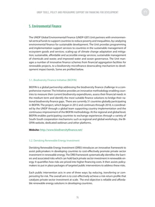 5. Environmental Finance
The UNDP Global Environmental Finance (UNDP-GEF) Unit partners with environmen-
tal vertical funds to support countries to reduce poverty and inequalities, by catalyzing
environmental finance for sustainable development. The Unit provides programming
and implementation support services to countries in the sustainable management of
ecosystem goods and services; scaling-up of climate change adaptation and mitiga-
tion; sustainable, affordable and accessible energy services; sustainable management
of chemicals and waste; and improved water and ocean governance. The Unit man-
ages a number of innovative finance schemes from financial aggregation facilities for
renewable projects, to a biodiversity microfinance downscaling mechanism to devel-
opment impact bonds. Some are profiled below.
5.1. Biodiversity Finance Initiative (BIOFIN)
BIOFIN is a global partnership addressing the biodiversity finance challenge in a com-
prehensive manner.The Initiative provides an innovative methodology enabling coun-
tries to measure their current biodiversity expenditures, assess their financial needs in
the medium term and identify the most suitable finance solutions to bridge their na-
tional biodiversity finance gaps. There are currently 31 countries globally participating
in BIOFIN. The project, which began in 2012 and continues through 2018, is coordinat-
ed by the UNDP through a global team supporting country implementation and the
continuous improvement of the BIOFIN methodology. At the regional and global level,
BIOFIN enables participating countries to exchange experiences through a variety of
South-South cooperation mechanisms such as regional and global workshops, the BI-
OFIN website, dedicated webinars and other platforms.
Website: http://www.biodiversityfinance.net/
5.2. Derisking Renewable Energy Investment
Derisking Renewable Energy Investment (DREI) introduces an innovative framework to
assist policymakers in developing countries to cost-effectively promote private sector
investment in renewable energy.The DREI framework systematically identifies the barri-
ers and associated risks which can hold back private sector investment in renewable en-
ergy. It quantifies how risks are priced into higher financing costs. It then assists policy-
makers to put in place packages of targeted public interventions to address these risks.
Each public intervention acts in one of three ways: by reducing, transferring or com-
pensating for risk. The overall aim is to cost-effectively achieve a risk-return profile that
catalyzes private sector investment at scale. The end objective is reliable and afforda-
ble renewable energy solutions in developing countries.
UNDP TOOLS, POLICY AND PROGRAMME SUPPORT ON FINANCING FOR DEVELOPMENT
76
 