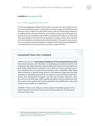 Available at: www.undp.org/DREI
5.3. The Climate Aggregation Platform (CAP)
The Climate Aggregation Platform (CAP) seeks to promote and scale-up financial mar-
ketsforasset-backedsecuritiesinsmall-scale,low-carbonenergyassets.Withinitialseed
financing of US$ 2 million from GEF, UNDP partners with the Climate Bonds Initiative in
its implementation. Development banks are providing co-financing to the project (e.g.
the Inter-American Development Bank (IDB) is providing US$50 million in co-financing).
The project applies an innovative finance approach to energy markets, where countries
are transitioning from centralized to decentralized systems.The project’s value proposi-
tion is on awareness raising, knowledge management and working groups globally and
is centered around a concrete showcase transaction in pilot countries.
Environmental Finance Tools: a Guidebook
UNDP has produced an International Guidebook of Environmental Finance Tools
that provides planners with information on developing and implementing the most
commonly used, widely applicable and potentially high-impact environmental finance
tools. These include finance mechanisms such as: fees (e.g. community forest fees; en-
try or departure fees); environmental-focused loans (from multimillion-dollar World
Bank investments in national energy projects to microfinance programmes that offer
small loans to individuals); payments for eco-system services and market-based mech-
anisms; clean development mechanism and voluntary emissions reductions; subsi-
dies; and environmental taxes. UNDP’s guidebook explores countries’experiences with
these various tools, explores their revenue potential and possibilities for scale as well
as how easy the solution is to implement.49
Available at: http://www.undp.org/content/undp/en/home/librarypage/environ-
ment-energy/environmental_finance/international-guidebook-of-environmen-
tal-finance-tools-.html
49	 UNDP, International Guidebook of Environmental Finance tools (2012): http://www.undp.org/
content/undp/en/home/librarypage/environment-energy/environmental_finance/international-
guidebook-of-environmental-finance-tools-/
UNDP TOOLS, POLICY AND PROGRAMME SUPPORT ON FINANCING FOR DEVELOPMENT
77
 