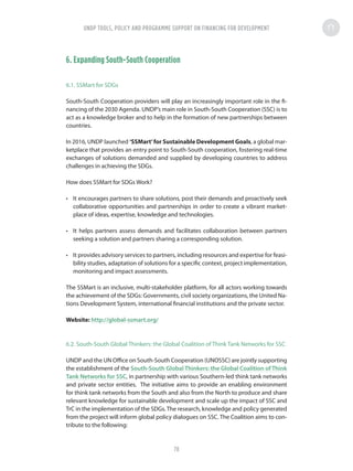 6. Expanding South-South Cooperation
6.1. SSMart for SDGs
South-South Cooperation providers will play an increasingly important role in the fi-
nancing of the 2030 Agenda. UNDP’s main role in South-South Cooperation (SSC) is to
act as a knowledge broker and to help in the formation of new partnerships between
countries.
In 2016, UNDP launched ‘SSMart’for Sustainable Development Goals, a global mar-
ketplace that provides an entry point to South-South cooperation, fostering real-time
exchanges of solutions demanded and supplied by developing countries to address
challenges in achieving the SDGs.
How does SSMart for SDGs Work?
•	 It encourages partners to share solutions, post their demands and proactively seek
collaborative opportunities and partnerships in order to create a vibrant market-
place of ideas, expertise, knowledge and technologies.
•	 It helps partners assess demands and facilitates collaboration between partners
seeking a solution and partners sharing a corresponding solution.
•	 It provides advisory services to partners, including resources and expertise for feasi-
bility studies, adaptation of solutions for a specific context, project implementation,
monitoring and impact assessments.
The SSMart is an inclusive, multi-stakeholder platform, for all actors working towards
the achievement of the SDGs: Governments, civil society organizations, the United Na-
tions Development System, international financial institutions and the private sector.
Website: http://global-ssmart.org/
6.2. South-South Global Thinkers: the Global Coalition of Think Tank Networks for SSC
UNDP and the UN Office on South-South Cooperation (UNOSSC) are jointly supporting
the establishment of the South-South Global Thinkers: the Global Coalition of Think
Tank Networks for SSC, in partnership with various Southern-led think tank networks
and private sector entities. The initiative aims to provide an enabling environment
for think tank networks from the South and also from the North to produce and share
relevant knowledge for sustainable development and scale up the impact of SSC and
TrC in the implementation of the SDGs.The research, knowledge and policy generated
from the project will inform global policy dialogues on SSC. The Coalition aims to con-
tribute to the following:
UNDP TOOLS, POLICY AND PROGRAMME SUPPORT ON FINANCING FOR DEVELOPMENT
78
 