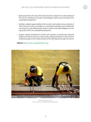 •	 Build partnership with major think tank networks to deepen the understanding of
SSC and TrC, including its concepts, methodologies, policy issues and solutions for
sustainable development;
•	 Facilitate a global support platform that connects and enable various networks of
Think Tanks and centres of excellence, to exchange knowledge, pool multidiscipli-
nary expertise, and collaboratively conduct research and policy dialogues on scal-
ing up SSC and TrC for sustainable development.
•	 Support capacity development of think tank networks to provide data informed
analysis and advisory services to inform policy making and practice in SSC andTrC to
accelerate progress in the implementation of the 2030 Agenda through SSC andTrC.
Website: https://www.ssc-globalthinkers.org/
UNDP Andres Martinez Casares
Women working in the CARMEN House self-repair Project
UNDP TOOLS, POLICY AND PROGRAMME SUPPORT ON FINANCING FOR DEVELOPMENT
79
 