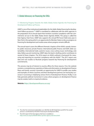 7. Global Advocacy on Financing the SDGs
7.1 Monitoring Progress Towards the Addis Ababa Action Agenda: the Financing for
Development Follow-up Process
UNDP is one of five institutional stakeholders for the Addis Ababa financing for develop-
ment follow-up process.50
UNDP is mandated to collaborate with the other agencies in
the preparation of an annual report that monitors countries’compliance with the com-
mitments set out in the Addis Ababa Action Agenda (AAAA). This group is called the
Inter-Agency Task Force. UNDP also supports the annual FfD Forum held every year in
NewYork in the spring which is an opportunity for Member States to discuss progress on
financing for development and resolve areas where progress remains difficult.
The annual report covers the different thematic chapters of the AAAA, namely: domes-
tic public resources; private finance; international public finance and ODA; debt sus-
tainability; international trade; systemic issues; cross-cutting issues; technology, and;
data, follow-up and monitoring. UNDP takes the lead in drafting and/or contributes to
several of these chapters. The 2016 report on AAAA outlined a framework for meas-
uring and reporting on countries’ compliance with the AAAA.51
The 2017 report uses
data and case studies to illustrate progress towards key financing for development
commitments.
This process may be of interest to country offices for three reasons. First, the website
contains a comprehensive repository of data and information on development finance
flows and trends; second, it provides an opportunity for UNDP to profile case studies
and examples of where countries and their development partners are having key suc-
cesses in accessing or deploying various forms of development finance; finally, it can
help generate political momentum in areas where progress on development finance
may be weaker, built on empirical evidence.
Website: https://developmentfinance.un.org/
50	 The other five institutional stakeholders are: UNCTAD, the IMF, World Bank and WTO. The overall
process is coordinated by UN DESA’s Financing for Development Office.
51	 The 2016 report of the Inter-Agency Task Force is available at:
http://www.un.org/esa/ffd/ffd-follow-up/inter-agency-task-force.html
UNDP TOOLS, POLICY AND PROGRAMME SUPPORT ON FINANCING FOR DEVELOPMENT
80
 