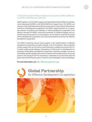 7.2. Global Partnership for Effective Development Co-operation (GPEDC) and Monitor-
ing of Effective Development Cooperation
UNDP together with the OECD supports the Global Partnership for Effective Develop-
ment Cooperation (GPEDC) as the OECD/UNDP Joint Support Team. The GPEDC is an
inclusive multi-stakeholder partnership forum focused on improving the effectiveness
of all forms of development cooperation. The GPEDC supports partners to: (1) gener-
ate evidence on progress and challenges in making development cooperation more
effective through the GPEDC monitoring framework: (2) facilitate dialogue and mu-
tual learning among partners on how progress can be made to maximize the impact
of their development cooperation; and: (3) promote political momentum for effective
development cooperation.
The GPEDC monitoring exercise tracks progress in the implementation of effective
development cooperation principles through a set of 10 indicators. These indicators
include: quality and use of country results framework; enabling environment for civ-
il society; public-private dialogue; transparency of information on development co-
operation; predictability; development cooperation reported on-budget; mutual ac-
countability; gender equality and women’s empowerment; quality and use of country
systems; and untying of aid. The monitoring is undertaken at country level under the
government’s leadership through an inclusive multi-stakeholder review and dialogue.
For more information, see: http://effectivecooperation.org/
UNDP TOOLS, POLICY AND PROGRAMME SUPPORT ON FINANCING FOR DEVELOPMENT
81
 