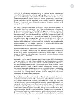 The “grant” or “aid” element in blended finance packages can be used in a variety of
ways. This includes: technical assistance (e.g. for project preparation services, and to
provide advice/training to public or private investees to lower transaction costs); risk
underwriting (to fully or partially protect the investor against various forms of risk);
market incentives (to provide guaranteed future payments to investors in exchange
for upfront investment in new or distressed markets, or to stimulate innovation around
new products or services).
For instance, the aid agency-backed Infrastructure Project Preparation Facility (IPPF)
managed by the African Development Bank (AfDB) provides grants for infrastructure
project preparation activities in Africa. By funding project preparation studies and
technical advisory services, IPPF has helped to catalyze public and private financing
for critical infrastructure development in energy, water, transport, and information and
communication technologies (ICT). Public investors can also participate in blended fi-
nance transactions by providing equity or debt financing at market rates and terms,
and in many cases, below-market rates and/or terms to incentivize private finance.
Leading development finance institutions engaged in blending include the European
Investment Bank (EIB), the European Commission, the French Development Agency
(AFD) and the German development bank (KfW).
Much blended finance has been used to support investments in infrastructure devel-
opment. The European Commission has used blending facilities for example to fund
projects in the fields of: energy (35 percent), transport (26 percent), water (20 percent),
support to SMEs (small and medium-sized enterprises) (11 percent), the social sectors
(5 percent), and ICT (3 percent).
Examples of the EU’s blended financing facilities include the EU-Africa Infrastructure
Trust Fund (EU-AITF), the Asia Investment Facility (AIF) and the Investment Facility for
the Pacific (IFP). They aim to increase investment principally in infrastructure by blend-
ing grants with long-term loans from participating public or private financiers. Grants
from these blending facilities can take four different forms: technical assistance to help
with the preparation and management of projects; interest rate subsidies; direct grants
or investment grants to finance a project component (equipment or services); financial
instruments, such as loan guarantees, insurance premiums and equity or quasi-equity
investments or other risk-sharing instruments.
Despite the potential of blended finance to significantly scale-up resources for sustain-
able development (in particular in the infrastructure sector) there are also a number
of challenges and constraints. Finalizing a blended finance package deal takes time
– on average much more time than the disbursement of grant simply because of the
number of financing instruments and institutions/entities involved. Other constraints
include limited knowledge and awareness of such instruments and programmes, as
well as limited technical capacities to structure, manage and execute these types of ar-
rangement in ways that take into consideration the social and environmental impacts
of the projects.These are present on both on the supplier side (i.e. within development
finance institutions) as well as on the recipient side (i.e. within developing countries).
FINANCING SOLUTIONS IN FOCUS
84
 