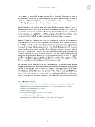 The experiences with public-private partnerships in financing infrastructure have so
far been mixed, especially in contexts where transactions were arranged in ways in
which the public financing/risk went beyond initial expectations, resulting in a net
transfer of public resources to subsidize private investors.
Some institutions and analysts have also urged significant caution when it comes to
recommending less-concessional finance for developing countries, and in particular
low-income countries where debt sustainability may be a concern and where capaci-
ties to negotiate and mobilize the best financing, identify and implement high-return
investment projects which target diversification and value-added are weaker.
Blended finance and public-private partnerships offer the potential to use public re-
sources to leverage additional capital and share risk, but are often complex to arrange
in ways that serve the public interest. This happens everywhere, but it is particularly
important to ensure that capacity exists to negotiate and structure these financing
arrangements in developing countries. Information asymmetries between national
authorities in developing countries and international investors, in particular, can lead
to biased outcomes in favour of private investors. Thus, it is important to ensure that
along with the promotion of blended finance, conditions are put in place to support
countries to negotiate appropriate deals, and continuously invest in capacity to enable
them to negotiate, monitor and expand these arrangements.
It is a market that is now maturing, and blended finance is becoming a recognized
best practice to mobilize additional public and commercial capital for development
projects. A considerable body of experience, evidence and expertise now exists. In the
current context of transformation put forward by the 2030 Agenda, blended finance
(when done well) represents an opportunity to mobilize considerable additional re-
sources, especially for“big-ticket”items such as sustainable infrastructure investments.
Links to Further Resources:
•	 Blended Finance Vol. 1: A Primer for Development Finance and Philanthropic Funders
•	 Blended Finance Tool-kit
•	 A How-To Guide for Blended Finance
www3.weforum.org/docs/WEF_Blended_Finance_How_To_Guide.pdf
FINANCING SOLUTIONS IN FOCUS
85
 
