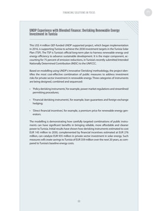 UNDP Experience with Blended Finance: Derisking Renewable Energy
Investment in Tunisia
This US$ 4 million GEF-funded UNDP supported project, which began implementation
in 2016, is supportingTunisia to achieve the 2030 investment targets in theTunisia Solar
Plan (TSP). The TSP is Tunisia’s official long-term plan to harness renewable energy and
energy efficiency to advance sustainable development. It is the major component, ac-
counting for 75 percent of emission reductions, in Tunisia’s recently submitted Intended
Nationally Determined Contribution (INDC) to the UNFCCC.
Based on modelling using UNDP’s innovative‘Derisking’methodology, the project iden-
tifies the most cost-effective combination of public measures to address investment
risks for private sector investment in renewable energy. Three categories of instruments
are being designed, combined and sequenced:
•	 'Policy derisking instruments,' for example, power market regulations and streamlined
permitting procedures;
•	 'Financial derisking instruments', for example, loan guarantees and foreign exchange
hedging;
•	 'Direct financial incentives', for example, a premium price for renewable energy gen-
erators.
The modelling is demonstrating how carefully targeted combinations of public instru-
ments can have significant benefits in bringing reliable, more affordable and cleaner
power toTunisia. Initial results have shown how derisking instruments estimated to cost
EUR 145 million to 2030, complemented by financial incentives estimated at EUR 276
million, can catalyze EUR 935 million in private sector investment in solar energy. Such
measures will create savings toTunisia of EUR 359 million over the next 20 years, as com-
pared to Tunisia’s baseline energy costs.
FINANCING SOLUTIONS IN FOCUS
88
 