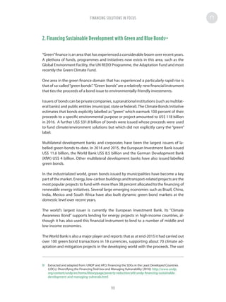 2. Financing Sustainable Development with Green and Blue Bonds53
“Green”finance is an area that has experienced a considerable boom over recent years.
A plethora of funds, programmes and initiatives now exists in this area, such as the
Global Environment Facility, the UN REDD Programme, the Adaptation Fund and most
recently the Green Climate Fund.
One area in the green finance domain that has experienced a particularly rapid rise is
that of so-called“green bonds”.“Green bonds”are a relatively new financial instrument
that ties the proceeds of a bond issue to environmentally-friendly investments.
Issuers of bonds can be private companies, supranational institutions (such as multilat-
eral banks) and public entities (municipal, state or federal).The Climate Bonds Initiative
estimates that bonds explicitly labelled as “green” which earmark 100 percent of their
proceeds to a specific environmental purpose or project amounted to US$ 118 billion
in 2016. A further US$ 531.8 billion of bonds were issued whose proceeds were used
to fund climate/environment solutions but which did not explicitly carry the “green”
label.
Multilateral development banks and corporates have been the largest issuers of la-
belled green bonds to-date. In 2014 and 2015, the European Investment Bank issued
US$ 11.6 billion, the World Bank US$ 8.5 billion and the German Development Bank
(KfW) US$ 4 billion. Other multilateral development banks have also issued labelled
green bonds.
In the industrialized world, green bonds issued by municipalities have become a key
part of the market. Energy, low-carbon buildings and transport-related projects are the
most popular projects to fund with more than 38 percent allocated to the financing of
renewable energy initiatives. Several large emerging economies such as Brazil, China,
India, Mexico and South Africa have also built dynamic green bond markets at the
domestic level over recent years.
The world’s largest issuer is currently the European Investment Bank. Its “Climate
Awareness Bond” supports lending for energy projects in high-income countries, al-
though it has also used this financial instrument to lend to a number of middle and
low-income economies.
The World Bank is also a major player and reports that as at end-2015 it had carried out
over 100 green bond transactions in 18 currencies, supporting about 70 climate ad-
aptation and mitigation projects in the developing world with the proceeds. The vast
53	 Extracted and adapted from: UNDP and AFD, Financing the SDGs in the Least Developed Countries
(LDCs): Diversifying the Financing Tool-box and Managing Vulnerability (2016): http://www.undp.
org/content/undp/en/home/librarypage/poverty-reduction/afd-undp-financing-sustainable-
development-and-managing-vulnerab.html
FINANCING SOLUTIONS IN FOCUS
90
 