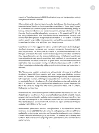 majority of these have supported IBRD-lending to energy and transportation projects
in large middle-income countries.
Other multilateral development banks have also started to use this financing modality
over recent years.The African Development Bank established its“Green Bond Program”
in 2013 to finance or co-finance projects in the areas of renewable energy, energy ef-
ficiency, emissions reductions and waste management, amongst other areas. In 2015,
the Asian Development Bank launched a programme in this area with a US$ 500 mil-
lion inaugural green bond issue that aims to channel more investor funds to Asian
Development Bank projects that promote the transition to low-carbon and climate
resilient growth. Large middle-income countries such as China, Indonesia and the Phil-
ippines have benefited so far with loans from the programme.
Green bond issuers have tapped into a broad spectrum of investors that include pen-
sion funds, insurance companies, asset managers, companies, foundations and reli-
gious organizations. The World Bank reports that as issuances have increased in size,
the types of investors have also become increasingly diverse. Investors’ appetite for
these types of securities can also be expected to increase in the future. Several major
international banks have recently established dedicated funds to invest in socially and
environmentally focused activities such as green bonds. The Climate Bonds initiative
reports that most issuances are heavily oversubscribed as investors with over US$ 45
trillion in assets increasingly make public commitments to climate and responsible in-
vestment.
“Blue” bonds are a variation on this theme with particular relevance to Small Island
Developing States (SIDS) and countries with large coastal areas. Modelled on green
bonds and pioneered by the Seychelles, blue bonds target socially and environmen-
tally responsible investors, with the proceeds used to fund investments in sectors such
as sustainable fisheries development. The Seychelles has recently made an initial sale
of US$ 10 million in 2017. If successful, the Seychelles hopes to expand the project fur-
ther in the future and incorporate other Indian Ocean island states, such as Comoros,
Madagascar and Mauritius.
International and national development banks have been the ones to kick-start and
shape the green bond market. Public issuance has been essential to establish models,
provide initial market liquidity and educate investors about this asset class. They have
also been more easily able to absorb some additional transaction costs associated with
these bonds because issuers must track, monitor and report on the use of the pro-
ceeds during the lifetime of the bond.
While labelled green bonds remain a small proportion of worldwide bond markets
(estimated at over US$ 100 trillion), the amounts are large compared to overall finance
available for environmental protection and climate change adaptation and mitigation.
If recent trends are anything to go by, the market can be expected to develop even
further in the future. Fiji is now preparing its first green bond issuance on international
capital markets.
FINANCING SOLUTIONS IN FOCUS
91
 