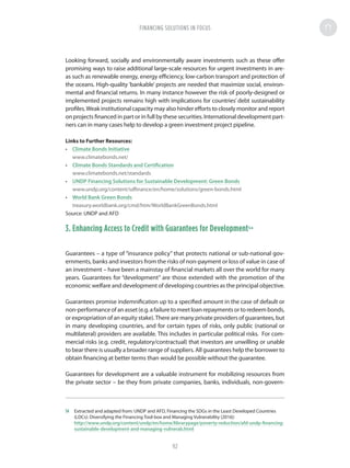 Looking forward, socially and environmentally aware investments such as these offer
promising ways to raise additional large-scale resources for urgent investments in are-
as such as renewable energy, energy efficiency, low-carbon transport and protection of
the oceans. High-quality ‘bankable’ projects are needed that maximize social, environ-
mental and financial returns. In many instance however the risk of poorly-designed or
implemented projects remains high with implications for countries’ debt sustainability
profiles.Weak institutional capacity may also hinder efforts to closely monitor and report
on projects financed in part or in full by these securities. International development part-
ners can in many cases help to develop a green investment project pipeline.
Links to Further Resources:
•	 Climate Bonds Initiative
www.climatebonds.net/
•	 Climate Bonds Standards and Certification
www.climatebonds.net/standards
•	 UNDP Financing Solutions for Sustainable Development: Green Bonds
www.undp.org/content/sdfinance/en/home/solutions/green-bonds.html
•	 World Bank Green Bonds
treasury.worldbank.org/cmd/htm/WorldBankGreenBonds.html
Source: UNDP and AFD
3. Enhancing Access to Credit with Guarantees for Development54
Guarantees – a type of “insurance policy” that protects national or sub-national gov-
ernments, banks and investors from the risks of non-payment or loss of value in case of
an investment – have been a mainstay of financial markets all over the world for many
years. Guarantees for “development” are those extended with the promotion of the
economic welfare and development of developing countries as the principal objective.
Guarantees promise indemnification up to a specified amount in the case of default or
non-performanceofanasset(e.g.afailuretomeetloanrepaymentsortoredeembonds,
or expropriation of an equity stake).There are many private providers of guarantees, but
in many developing countries, and for certain types of risks, only public (national or
multilateral) providers are available. This includes in particular political risks. For com-
mercial risks (e.g. credit, regulatory/contractual) that investors are unwilling or unable
to bear there is usually a broader range of suppliers. All guarantees help the borrower to
obtain financing at better terms than would be possible without the guarantee.
Guarantees for development are a valuable instrument for mobilizing resources from
the private sector – be they from private companies, banks, individuals, non-govern-
54	 Extracted and adapted from: UNDP and AFD, Financing the SDGs in the Least Developed Countries
(LDCs): Diversifying the Financing Tool-box and Managing Vulnerability (2016):
http://www.undp.org/content/undp/en/home/librarypage/poverty-reduction/afd-undp-financing-
sustainable-development-and-managing-vulnerab.html
FINANCING SOLUTIONS IN FOCUS
92
 