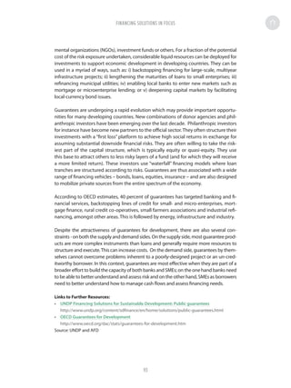 mental organizations (NGOs), investment funds or others. For a fraction of the potential
cost of the risk exposure undertaken, considerable liquid resources can be deployed for
investments to support economic development in developing countries. They can be
used in a myriad of ways, such as: i) backstopping financing for large-scale, multiyear
infrastructure projects; ii) lengthening the maturities of loans to small enterprises; iii)
refinancing municipal utilities; iv) enabling local banks to enter new markets such as
mortgage or microenterprise lending; or v) deepening capital markets by facilitating
local-currency bond issues.
Guarantees are undergoing a rapid evolution which may provide important opportu-
nities for many developing countries. New combinations of donor agencies and phil-
anthropic investors have been emerging over the last decade. Philanthropic investors
for instance have become new partners to the official sector.They often structure their
investments with a “first loss” platform to achieve high social returns in exchange for
assuming substantial downside financial risks. They are often willing to take the risk-
iest part of the capital structure, which is typically equity or quasi-equity. They use
this base to attract others to less risky layers of a fund (and for which they will receive
a more limited return). These investors use “waterfall” financing models where loan
tranches are structured according to risks. Guarantees are thus associated with a wide
range of financing vehicles – bonds, loans, equities, insurance – and are also designed
to mobilize private sources from the entire spectrum of the economy.
According to OECD estimates, 40 percent of guarantees has targeted banking and fi-
nancial services, backstopping lines of credit for small- and micro-enterprises, mort-
gage finance, rural credit co-operatives, small farmers associations and industrial refi-
nancing, amongst other areas. This is followed by energy, infrastructure and industry.
Despite the attractiveness of guarantees for development, there are also several con-
straints-onboththesupplyanddemandsides.Onthesupplyside,mostguaranteeprod-
ucts are more complex instruments than loans and generally require more resources to
structure and execute.This can increase costs. On the demand side, guarantees by them-
selves cannot overcome problems inherent to a poorly-designed project or an un-cred-
itworthy borrower. In this context, guarantees are most effective when they are part of a
broader effort to build the capacity of both banks and SMEs; on the one hand banks need
to be able to better understand and assess risk and on the other hand, SMEs as borrowers
need to better understand how to manage cash flows and assess financing needs.
Links to Further Resources:
•	 UNDP Financing Solutions for Sustainable Development: Public guarantees
http://www.undp.org/content/sdfinance/en/home/solutions/public-guarantees.html
•	 OECD Guarantees for Development
http://www.oecd.org/dac/stats/guarantees-for-development.htm
Source: UNDP and AFD
FINANCING SOLUTIONS IN FOCUS
93
 