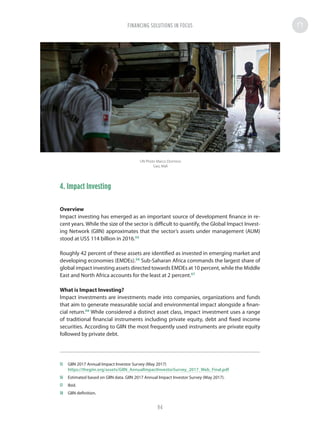 4. Impact Investing
Overview
Impact investing has emerged as an important source of development finance in re-
cent years. While the size of the sector is difficult to quantify, the Global Impact Invest-
ing Network (GIIN) approximates that the sector’s assets under management (AUM)
stood at US$ 114 billion in 2016.55
Roughly 42 percent of these assets are identified as invested in emerging market and
developing economies (EMDEs).56
Sub-Saharan Africa commands the largest share of
global impact investing assets directed towards EMDEs at 10 percent, while the Middle
East and North Africa accounts for the least at 2 percent.57
What is Impact Investing?
Impact investments are investments made into companies, organizations and funds
that aim to generate measurable social and environmental impact alongside a finan-
cial return.58
While considered a distinct asset class, impact investment uses a range
of traditional financial instruments including private equity, debt and fixed income
securities. According to GIIN the most frequently used instruments are private equity
followed by private debt.
55	 GIIN 2017 Annual Impact Investor Survey (May 2017)
https://thegiin.org/assets/GIIN_AnnualImpactInvestorSurvey_2017_Web_Final.pdf
56	 Estimated based on GIIN data. GIIN 2017 Annual Impact Investor Survey (May 2017).
57	Ibid.
58	 GIIN definition.
UN Photo Marco Dormino
Gao, Mali
FINANCING SOLUTIONS IN FOCUS
94
 