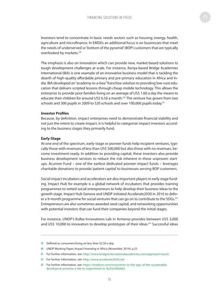 Investors tend to concentrate in basic needs sectors such as housing, energy, health,
agriculture and microfinance. In EMDEs an additional focus is on businesses that meet
the needs of underserved or‘bottom of the pyramid’(BOP) customers that are typically
overlooked by markets.59
The emphasis is also on innovation which can provide new, market-based solutions to
tough development challenges at scale. For instance, Kenya-based Bridge Academies
International (BIA) is one example of an innovative business model that is tackling the
dearth of high-quality affordable primary and pre-primary education in Africa and In-
dia. BIA developed an“academy-in-a-box”franchise solution to providing low-cost edu-
cation that delivers scripted lessons through cheap mobile technology. This allows the
enterprise to provide poor families living on an average of US$ 1.60 a day the means to
educate their children for around US$ 6.50 a month.60
The venture has grown from two
schools and 300 pupils in 2009 to 520 schools and over 100,000 pupils today.61
Investor Profiles
Because, by definition, impact enterprises need to demonstrate financial viability and
not just the intent to create impact, it is helpful to categorize impact investors accord-
ing to the business stages they primarily fund.
Early-Stage
At one end of the spectrum, early-stage or pioneer funds help incipient ventures, typi-
cally those with revenues of less than US$ 500,000 but also those with no revenues, be-
come investment-ready. In addition to providing capital, these investors also provide
business development services to reduce the risk inherent in these unproven start-
ups. Acumen Fund – one of the earliest dedicated pioneer impact funds – leverages
charitable donations to provide‘patient capital’to businesses serving BOP customers.
Social impact incubators and accelerators are also important players in early stage fund-
ing. Impact Hub for example is a global network of incubators that provides training
programmes to vetted social entrepreneurs to help develop their business ideas to the
growth stage. Impact Hub Geneva and UNDP initiated Accelerate2030 in 2016 to deliv-
er a 9-month programme for social ventures that can go on to contribute to the SDGs.62
Entrepreneurs are also sometimes awarded seed capital, and networking opportunities
with potential investors that can fund their companies beyond the initial stages.
For instance, UNDP’s Kolba Innovations Lab in Armenia provides between US$ 3,000
and US$ 10,000 to innovators to develop prototypes of their ideas.63
Successful ideas
59	 Defined as consumers living on less than $2.50 a day.
60	 UNDP Working Paper, Impact Investing in Africa (November 2014); p.25
61	 For further information, see: http://www.bridgeinternationalacademies.com/approach/reach/
62	 For further information, see: http://www.accelerate2030.net
63	 For further information, see: https://medium.com/innovation-in-the-age-of-the-sustainable-
developme/armenia-a-lab-to-experiment-in-9a25e2bfa662
FINANCING SOLUTIONS IN FOCUS
95
 