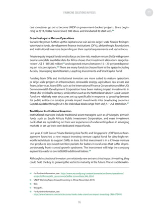 can sometimes go on to become UNDP or government-backed projects. Since begin-
ning in 2011, Kolba has received 580 ideas, and incubated 40 start-ups.64
Growth-stage to Mature Operations
Social enterprises further up the capital curve can access larger-scale finance from pri-
vate equity funds, development finance institutions (DFIs), philanthropic foundations
and institutional investors depending on their capital requirements and sector focus.
Privateequityimpactfundstendtofocuson,low-risk,medium-returnSMEswithproven
business models. Available data for Africa shows that investment allocations range be-
tween US$ 5 - US$ 80 million65
and expected returns between 15 – 20 percent depend-
ing on risk perceptions.66
There are many funds to choose from in the space including
Accion, Developing World Markets, LeapFrog Investments and Vital Capital Fund.
Funding from DFIs and institutional investors are more suited to mature operations
or large-scale projects in infrastructure, renewable energy, agriculture, real estate and
financial services. Many DFIs such as the International Finance Corporation and the UK’s
Commonwealth Development Corporation have been making impact investments in
EMDEsforoverhalfacentury,whileotherssuchastheNetherland’sDutchGoodGrowth
Fund are relatively new structures set up specifically in response to growing demand
for public entities to catalyze private impact investments into developing countries.
Capital available through DFIs for individual deals range from US$ 5 - US$ 50 million.67
Traditional Institutional Investors
Institutional investors include traditional asset managers such as JP Morgan, pension
funds such as South Africa’s Public Investment Corporation, and even investment
banks that are capitalizing on their vast experience of underwriting deals in emerging
markets to set up their own dedicated impact funds.
Last year, Credit Suisse Private Banking Asia Pacific and Singapore’s UOB Venture Man-
agement launched a new impact investing venture capital fund for ultra-high-net-
worth individuals to support SMEs in Asia. Its first investment is in a Chinese venture
that produces soy-based nutrition packets for babies in rural areas that suffer dispro-
portionately from stunted growth syndrome. The investment will help the company
expand its reach to over 600,000 additional babies.68
Although institutional investors are relatively new entrants into impact investing, they
could hold the key to growing the sector to maturity in the future. These traditional in-
64	 For further information, see: http://www.am.undp.org/content/armenia/en/home/operations/
projects/democratic_governance/kolba-innovations-lab-.html
65	 UNDP Working Paper, Impact Investing in Africa (November 2014)
66	Ibid.
67	 Ibid; p.43.
68	 For further information, see:
http://www.barrons.com/articles/asias-banks-take-stand-on-impact-investing-1466475400
FINANCING SOLUTIONS IN FOCUS
96
 