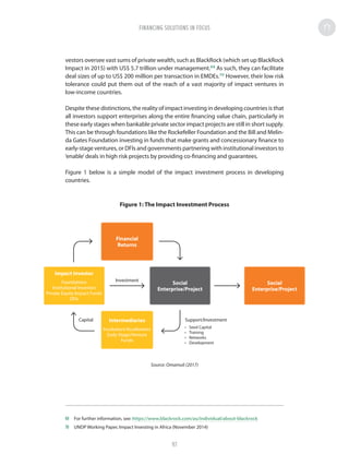 vestors oversee vast sums of private wealth, such as BlackRock (which set up BlackRock
Impact in 2015) with US$ 5.7 trillion under management.69
As such, they can facilitate
deal sizes of up to US$ 200 million per transaction in EMDEs.70
However, their low risk
tolerance could put them out of the reach of a vast majority of impact ventures in
low-income countries.
Despite these distinctions, the reality of impact investing in developing countries is that
all investors support enterprises along the entire financing value chain, particularly in
these early stages when bankable private sector impact projects are still in short supply.
This can be through foundations like the Rockefeller Foundation and the Bill and Melin-
da Gates Foundation investing in funds that make grants and concessionary finance to
early-stage ventures, or DFIs and governments partnering with institutional investors to
‘enable’deals in high risk projects by providing co-financing and guarantees.
Figure 1 below is a simple model of the impact investment process in developing
countries.
Figure 1: The Impact Investment Process
Source: Omamuli (2017)
69	 For further information, see: https://www.blackrock.com/au/individual/about-blackrock
70	 UNDP Working Paper, Impact Investing in Africa (November 2014)
Investment
Capital Support/Investment
Financial
Returns
Intermediaries
Incubators/Accelerators
Early-Stage/Venture
Funds
Social
Enterprise/Project
Social
Enterprise/Project
Impact Investor
Foundations
Institutional Investors
Private Equity Impact Funds
DFIs
•	 Seed Capital
•	 Training
•	 Networks
•	 Development
FINANCING SOLUTIONS IN FOCUS
97
 