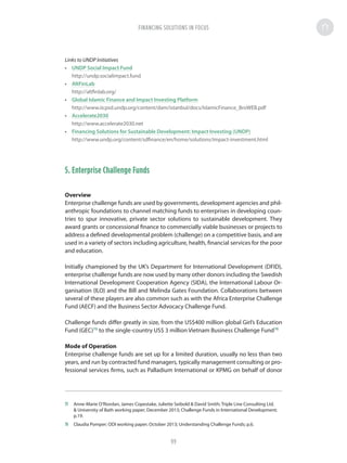 Links to UNDP Initiatives
•	 UNDP Social Impact Fund
http://undp.socialimpact.fund
•	 AltFinLab
http://altfinlab.org/
•	 Global Islamic Finance and Impact Investing Platform
http://www.iicpsd.undp.org/content/dam/istanbul/docs/IslamicFinance_BroWEB.pdf
•	 Accelerate2030
http://www.accelerate2030.net
•	 Financing Solutions for Sustainable Development: Impact Investing (UNDP)
http://www.undp.org/content/sdfinance/en/home/solutions/impact-investment.html
5. Enterprise Challenge Funds
Overview
Enterprise challenge funds are used by governments, development agencies and phil-
anthropic foundations to channel matching funds to enterprises in developing coun-
tries to spur innovative, private sector solutions to sustainable development. They
award grants or concessional finance to commercially viable businesses or projects to
address a defined developmental problem (challenge) on a competitive basis, and are
used in a variety of sectors including agriculture, health, financial services for the poor
and education.
Initially championed by the UK’s Department for International Development (DFID),
enterprise challenge funds are now used by many other donors including the Swedish
International Development Cooperation Agency (SIDA), the International Labour Or-
ganisation (ILO) and the Bill and Melinda Gates Foundation. Collaborations between
several of these players are also common such as with the Africa Enterprise Challenge
Fund (AECF) and the Business Sector Advocacy Challenge Fund.
Challenge funds differ greatly in size, from the US$400 million global Girl’s Education
Fund (GEC)75
to the single-country US$ 3 million Vietnam Business Challenge Fund76
Mode of Operation
Enterprise challenge funds are set up for a limited duration, usually no less than two
years, and run by contracted fund managers, typically management consulting or pro-
fessional services firms, such as Palladium International or KPMG on behalf of donor
75	 Anne-Marie O’Riordan, James Copestake, Juliette Seibold  David Smith; Triple Line Consulting Ltd.
 University of Bath working paper; December 2013; Challenge Funds in International Development;
p.19.
76	 Claudia Pomper; ODI working paper; October 2013; Understanding Challenge Funds; p.6.
FINANCING SOLUTIONS IN FOCUS
99
 