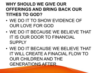 WHY SHOULD WE GIVE OUR 
OFFERINGS AND BRING BACK OUR 
TITHES TO GOD? 
• WE DO IT TO SHOW EVIDENCE OF 
OUR LOVE FOR GOD 
• WE DO IT BECAUSE WE BELIEVE THAT 
IT IS OUR DOOR TO FINANCIAL 
SUPPLY 
• WE DO IT BECAUSE WE BELIEVE THAT 
IT WILL CREATE A FINACIAL FLOW TO 
OUR CHILDREN AND THE 
GENERATIONS AFTER. 
 