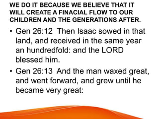 WE DO IT BECAUSE WE BELIEVE THAT IT 
WILL CREATE A FINACIAL FLOW TO OUR 
CHILDREN AND THE GENERATIONS AFTER. 
• Gen 26:12 Then Isaac sowed in that 
land, and received in the same year 
an hundredfold: and the LORD 
blessed him. 
• Gen 26:13 And the man waxed great, 
and went forward, and grew until he 
became very great: 
 