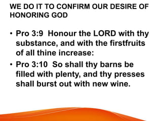 WE DO IT TO CONFIRM OUR DESIRE OF 
HONORING GOD 
• Pro 3:9 Honour the LORD with thy 
substance, and with the firstfruits 
of all thine increase: 
• Pro 3:10 So shall thy barns be 
filled with plenty, and thy presses 
shall burst out with new wine. 
 