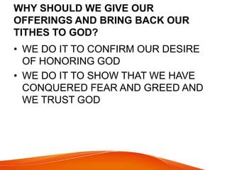 WHY SHOULD WE GIVE OUR 
OFFERINGS AND BRING BACK OUR 
TITHES TO GOD? 
• WE DO IT TO CONFIRM OUR DESIRE 
OF HONORING GOD 
• WE DO IT TO SHOW THAT WE HAVE 
CONQUERED FEAR AND GREED AND 
WE TRUST GOD 
 