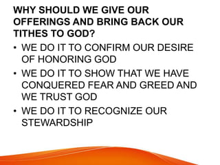 WHY SHOULD WE GIVE OUR 
OFFERINGS AND BRING BACK OUR 
TITHES TO GOD? 
• WE DO IT TO CONFIRM OUR DESIRE 
OF HONORING GOD 
• WE DO IT TO SHOW THAT WE HAVE 
CONQUERED FEAR AND GREED AND 
WE TRUST GOD 
• WE DO IT TO RECOGNIZE OUR 
STEWARDSHIP 
 