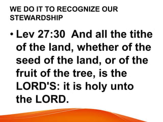 WE DO IT TO RECOGNIZE OUR 
STEWARDSHIP 
• Lev 27:30 And all the tithe 
of the land, whether of the 
seed of the land, or of the 
fruit of the tree, is the 
LORD'S: it is holy unto 
the LORD. 
 