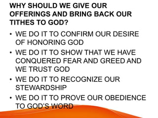 WHY SHOULD WE GIVE OUR 
OFFERINGS AND BRING BACK OUR 
TITHES TO GOD? 
• WE DO IT TO CONFIRM OUR DESIRE 
OF HONORING GOD 
• WE DO IT TO SHOW THAT WE HAVE 
CONQUERED FEAR AND GREED AND 
WE TRUST GOD 
• WE DO IT TO RECOGNIZE OUR 
STEWARDSHIP 
• WE DO IT TO PROVE OUR OBEDIENCE 
TO GOD’S WORD 
 