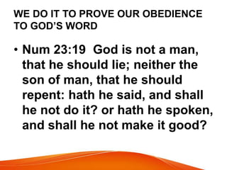 WE DO IT TO PROVE OUR OBEDIENCE 
TO GOD’S WORD 
• Num 23:19 God is not a man, 
that he should lie; neither the 
son of man, that he should 
repent: hath he said, and shall 
he not do it? or hath he spoken, 
and shall he not make it good? 
 