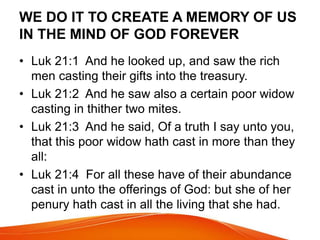 WE DO IT TO CREATE A MEMORY OF US 
IN THE MIND OF GOD FOREVER 
• Luk 21:1 And he looked up, and saw the rich 
men casting their gifts into the treasury. 
• Luk 21:2 And he saw also a certain poor widow 
casting in thither two mites. 
• Luk 21:3 And he said, Of a truth I say unto you, 
that this poor widow hath cast in more than they 
all: 
• Luk 21:4 For all these have of their abundance 
cast in unto the offerings of God: but she of her 
penury hath cast in all the living that she had. 
 