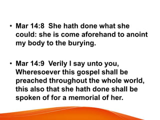 • Mar 14:8 She hath done what she 
could: she is come aforehand to anoint 
my body to the burying. 
• Mar 14:9 Verily I say unto you, 
Wheresoever this gospel shall be 
preached throughout the whole world, 
this also that she hath done shall be 
spoken of for a memorial of her. 
 