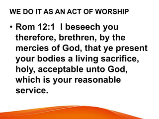 WE DO IT AS AN ACT OF WORSHIP 
• Rom 12:1 I beseech you 
therefore, brethren, by the 
mercies of God, that ye present 
your bodies a living sacrifice, 
holy, acceptable unto God, 
which is your reasonable 
service. 
 