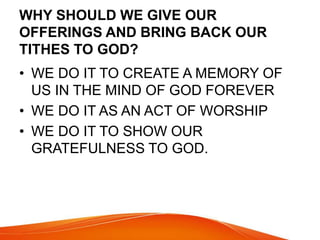 WHY SHOULD WE GIVE OUR 
OFFERINGS AND BRING BACK OUR 
TITHES TO GOD? 
• WE DO IT TO CREATE A MEMORY OF 
US IN THE MIND OF GOD FOREVER 
• WE DO IT AS AN ACT OF WORSHIP 
• WE DO IT TO SHOW OUR 
GRATEFULNESS TO GOD. 
