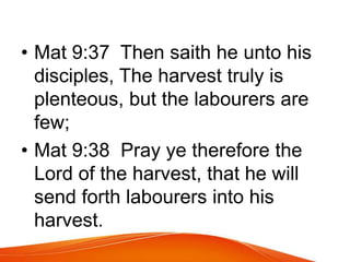 • Mat 9:37 Then saith he unto his 
disciples, The harvest truly is 
plenteous, but the labourers are 
few; 
• Mat 9:38 Pray ye therefore the 
Lord of the harvest, that he will 
send forth labourers into his 
harvest. 
 