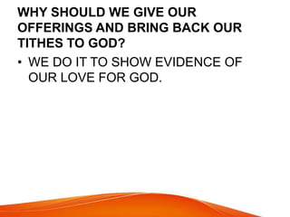 WHY SHOULD WE GIVE OUR 
OFFERINGS AND BRING BACK OUR 
TITHES TO GOD? 
• WE DO IT TO SHOW EVIDENCE OF 
OUR LOVE FOR GOD. 
 